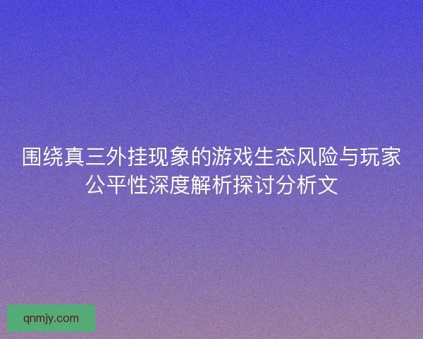 围绕真三外挂现象的游戏生态风险与玩家公平性深度解析探讨分析文