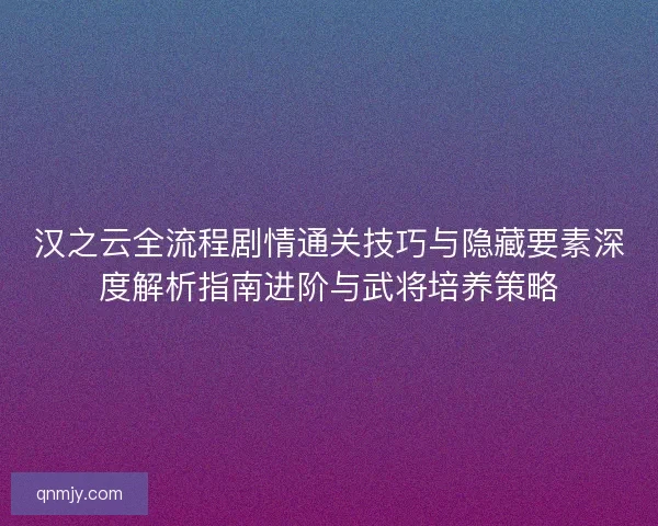汉之云全流程剧情通关技巧与隐藏要素深度解析指南进阶与武将培养策略