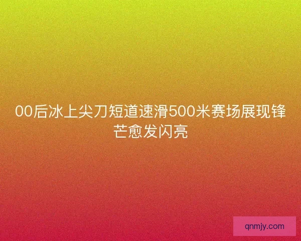 00后冰上尖刀短道速滑500米赛场展现锋芒愈发闪亮