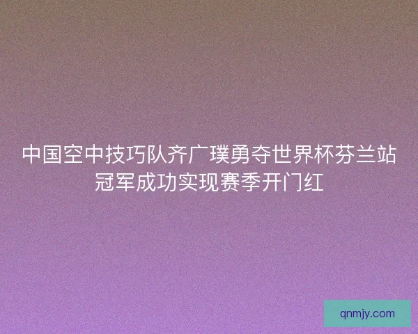 中国空中技巧队齐广璞勇夺世界杯芬兰站冠军成功实现赛季开门红