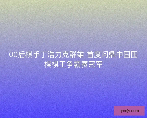00后棋手丁浩力克群雄 首度问鼎中国围棋棋王争霸赛冠军