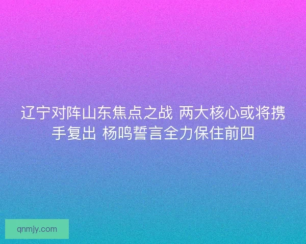 辽宁对阵山东焦点之战 两大核心或将携手复出 杨鸣誓言全力保住前四