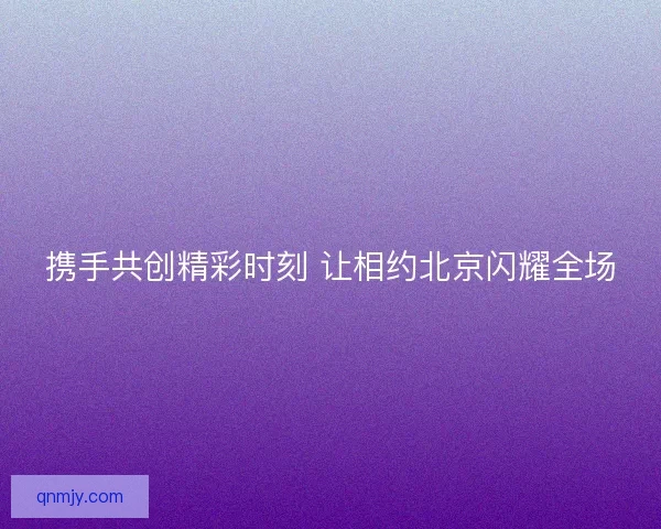 携手共创精彩时刻 让相约北京闪耀全场