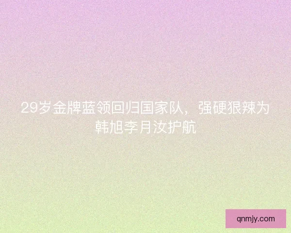 29岁金牌蓝领回归国家队，强硬狠辣为韩旭李月汝护航