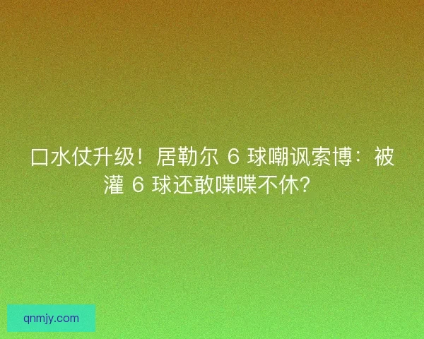 口水仗升级！居勒尔 6 球嘲讽索博：被灌 6 球还敢喋喋不休？