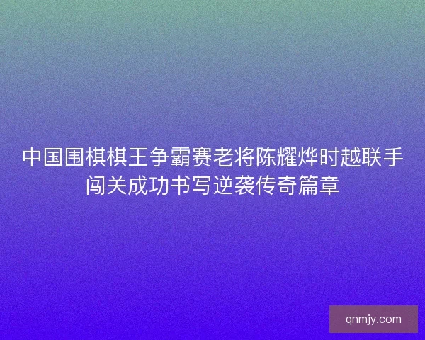 中国围棋棋王争霸赛老将陈耀烨时越联手闯关成功书写逆袭传奇篇章