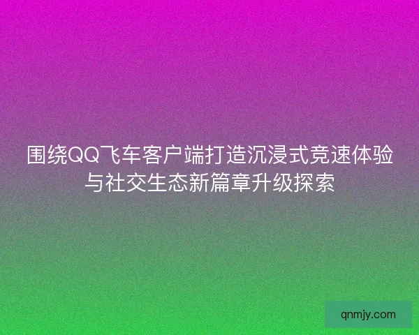 围绕QQ飞车客户端打造沉浸式竞速体验与社交生态新篇章升级探索 围绕QQ飞车客户端打造沉浸式竞速体验与社交生态新篇章升级探索