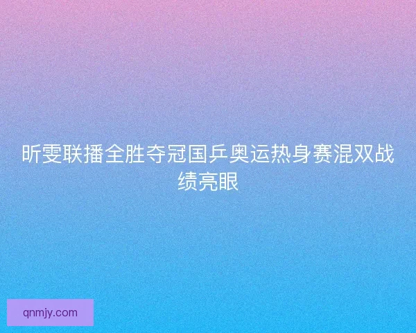 昕雯联播全胜夺冠国乒奥运热身赛混双战绩亮眼 昕雯联播全胜夺冠国乒奥运热身赛混双战绩亮眼