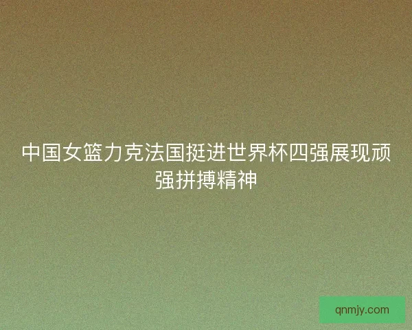 中国女篮力克法国挺进世界杯四强展现顽强拼搏精神 中国女篮力克法国挺进世界杯四强展现顽强拼搏精神
