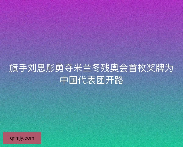 旗手刘思彤勇夺米兰冬残奥会首枚奖牌为中国代表团开路 旗手刘思彤勇夺米兰冬残奥会首枚奖牌为中国代表团开路