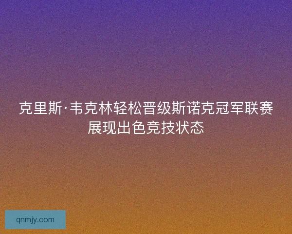 克里斯·韦克林轻松晋级斯诺克冠军联赛展现出色竞技状态